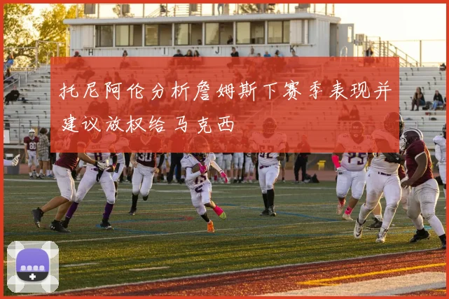 托尼阿伦分析詹姆斯下赛季表现并建议放权给马克西