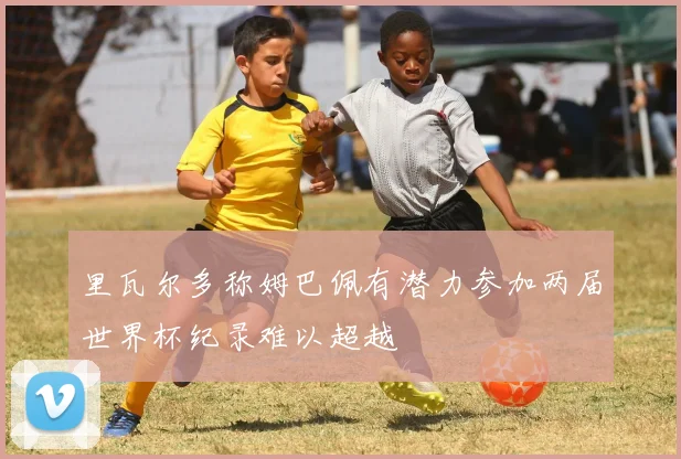 里瓦尔多称姆巴佩有潜力参加两届世界杯纪录难以超越