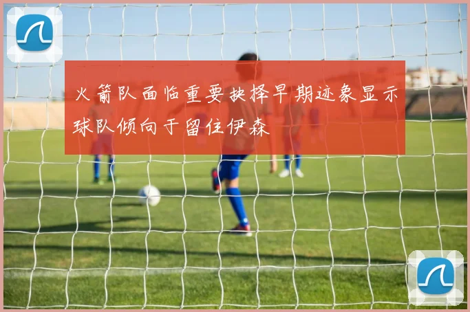 火箭队面临重要抉择早期迹象显示球队倾向于留住伊森