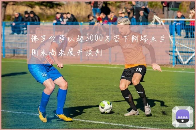 佛罗伦萨以超3000万签下阿塔米兰国米尚未展开谈判