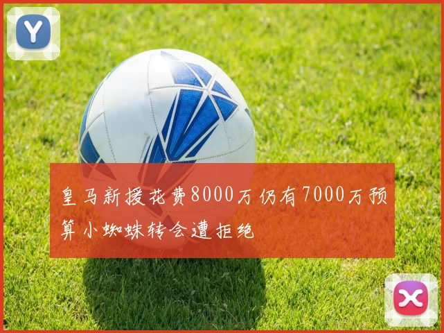 皇马新援花费8000万仍有7000万预算小蜘蛛转会遭拒绝