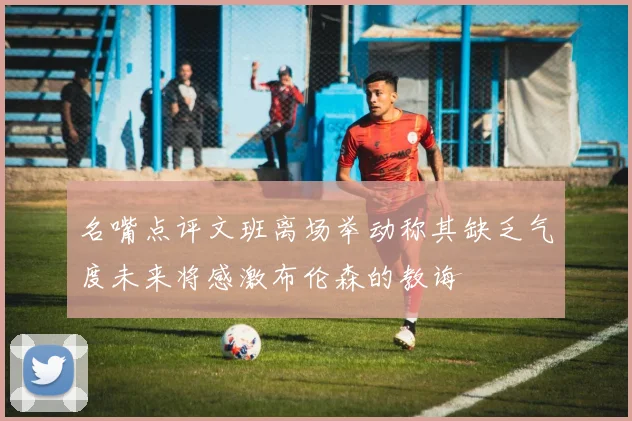 名嘴点评文班离场举动称其缺乏气度未来将感激布伦森的教诲