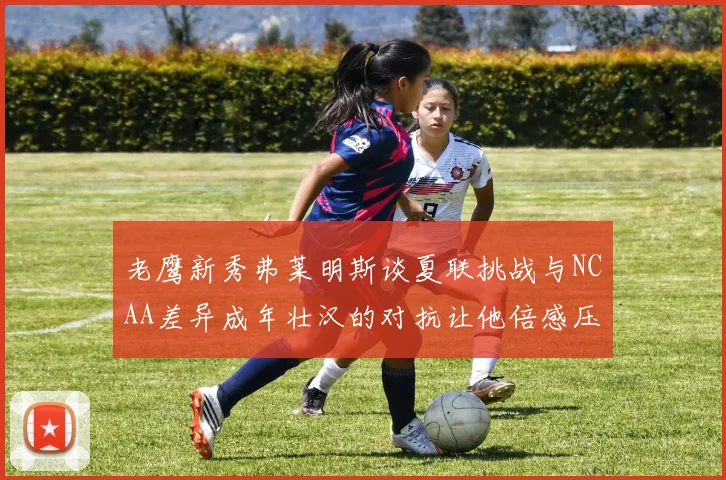 老鹰新秀弗莱明斯谈夏联挑战与NCAA差异成年壮汉的对抗让他倍感压力
