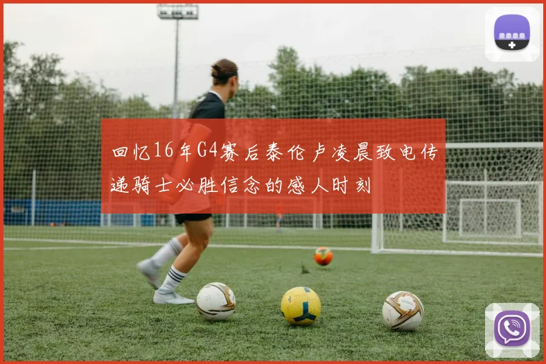 回忆16年G4赛后泰伦卢凌晨致电传递骑士必胜信念的感人时刻