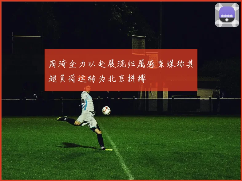 周琦全力以赴展现归属感京媒称其超负荷运转为北京拼搏