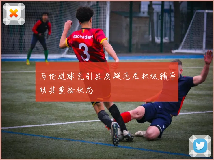 马伦进球荒引发质疑范尼积极辅导助其重拾状态