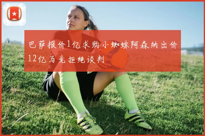 巴萨报价1亿求购小蜘蛛阿森纳出价12亿马竞拒绝谈判