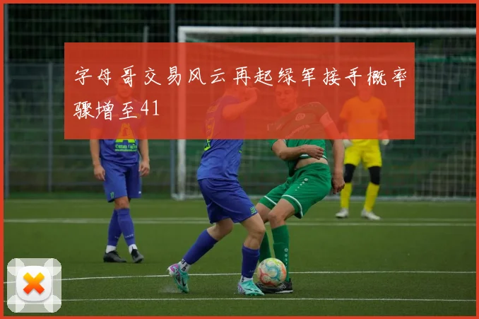 字母哥交易风云再起绿军接手概率骤增至41