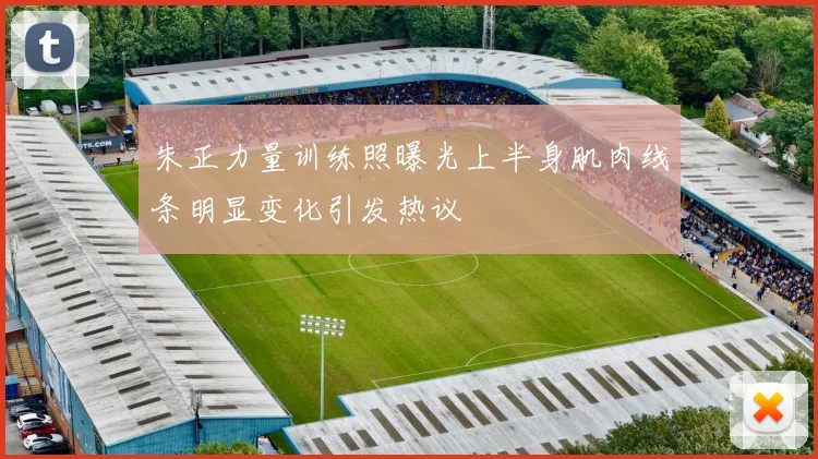 朱正力量训练照曝光上半身肌肉线条明显变化引发热议