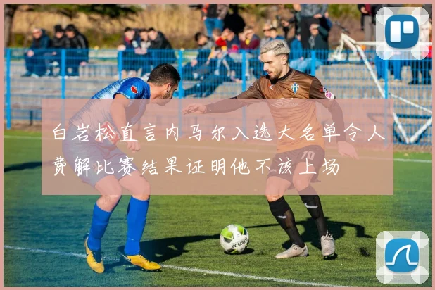 白岩松直言内马尔入选大名单令人费解比赛结果证明他不该上场