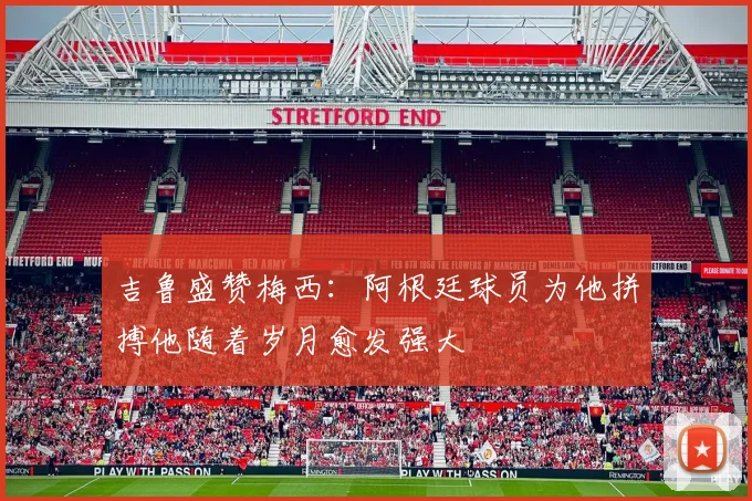 吉鲁盛赞梅西：阿根廷球员为他拼搏他随着岁月愈发强大