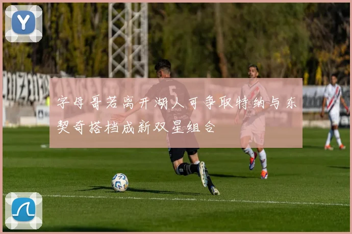 字母哥若离开湖人可争取特纳与东契奇搭档成新双星组合