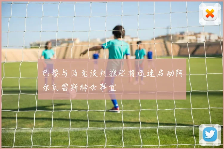 巴黎与马竞谈判推迟将迅速启动阿尔瓦雷斯转会事宜