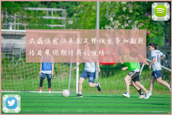 武磊伤愈归来国足锋线竞争加剧新格局展现期待再创佳绩