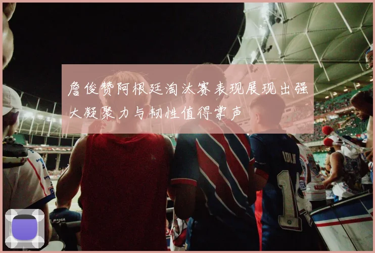 詹俊赞阿根廷淘汰赛表现展现出强大凝聚力与韧性值得掌声