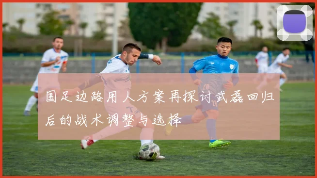 国足边路用人方案再探讨武磊回归后的战术调整与选择