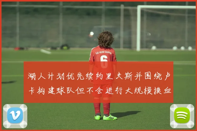 湖人计划优先续约里夫斯并围绕卢卡构建球队但不会进行大规模换血
