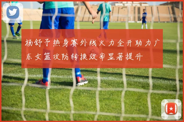 杨舒予热身赛外线火力全开助力广东女篮攻防转换效率显著提升