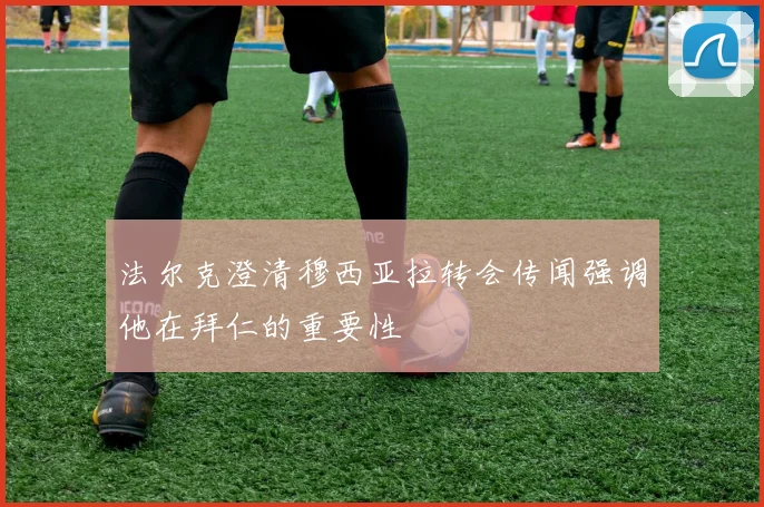 法尔克澄清穆西亚拉转会传闻强调他在拜仁的重要性