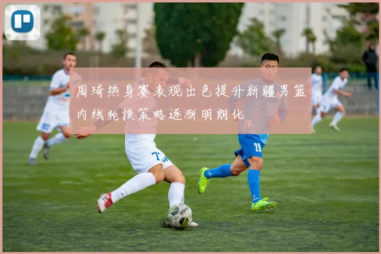 周琦热身赛表现出色提升新疆男篮内线轮换策略逐渐明朗化