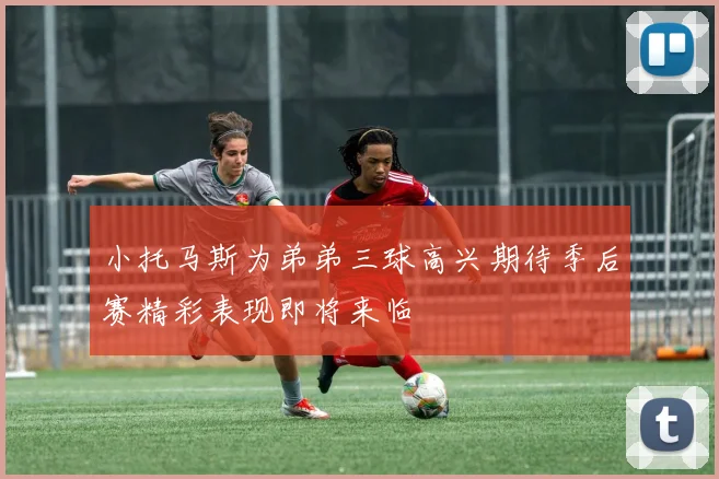 小托马斯为弟弟三球高兴期待季后赛精彩表现即将来临