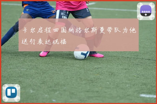卡尔启程回国纳格尔斯曼带队为他送行表达祝福