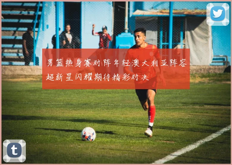男篮热身赛对阵年轻澳大利亚阵容超新星闪耀期待精彩对决
