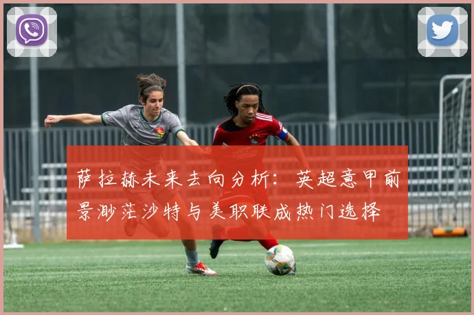 萨拉赫未来去向分析：英超意甲前景渺茫沙特与美职联成热门选择