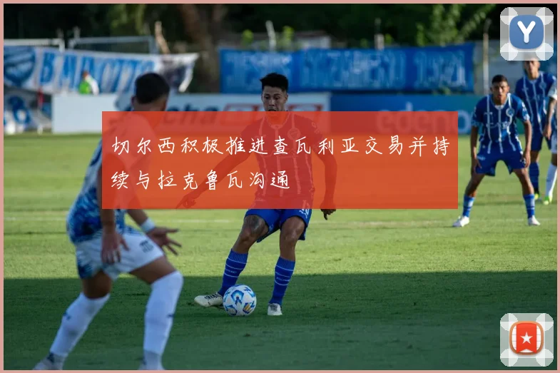 切尔西积极推进查瓦利亚交易并持续与拉克鲁瓦沟通