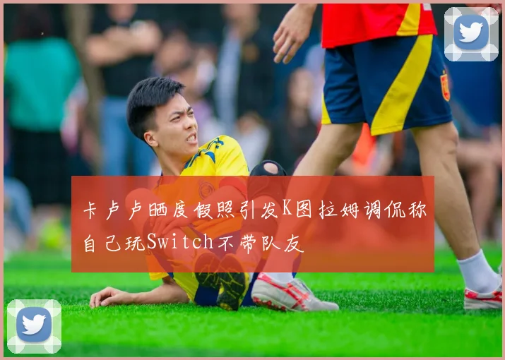 卡卢卢晒度假照引发K图拉姆调侃称自己玩Switch不带队友