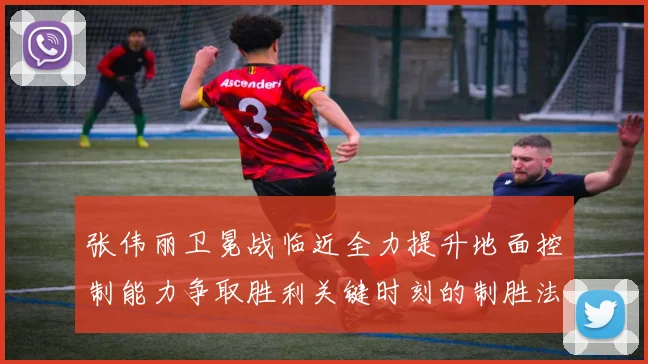 张伟丽卫冕战临近全力提升地面控制能力争取胜利关键时刻的制胜法宝