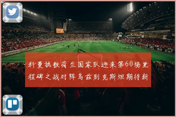 科曼执教荷兰国家队迎来第60场里程碑之战对阵乌兹别克斯坦期待新突破