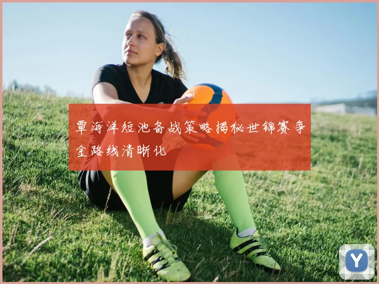 覃海洋短池备战策略揭秘世锦赛争金路线清晰化