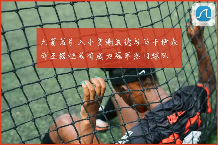 火箭若引入小贾谢泼德与马卡伊森海王搭档或将成为冠军热门球队
